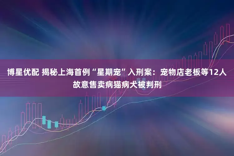 博星优配 揭秘上海首例“星期宠”入刑案：宠物店老板等12人故意售卖病猫病犬被判刑