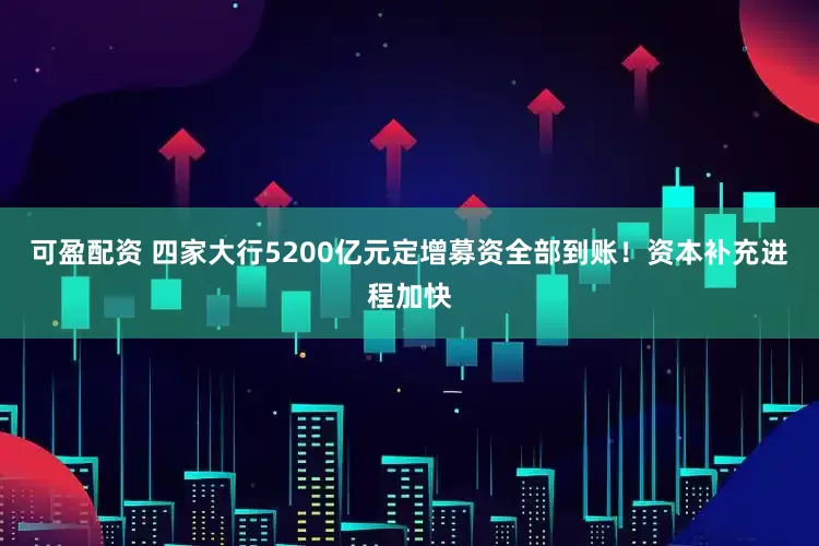 可盈配资 四家大行5200亿元定增募资全部到账！资本补充进程加快