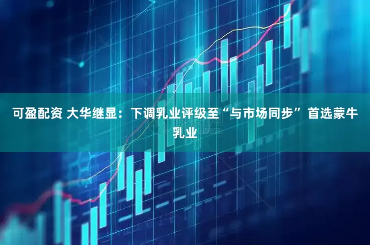可盈配资 大华继显：下调乳业评级至“与市场同步” 首选蒙牛乳业