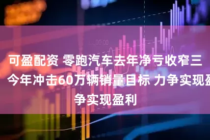 可盈配资 零跑汽车去年净亏收窄三成：今年冲击60万辆销量目标 力争实现盈利