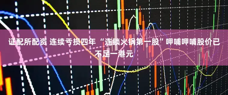 证配所配资 连续亏损四年 “连锁火锅第一股”呷哺呷哺股价已不足一港元