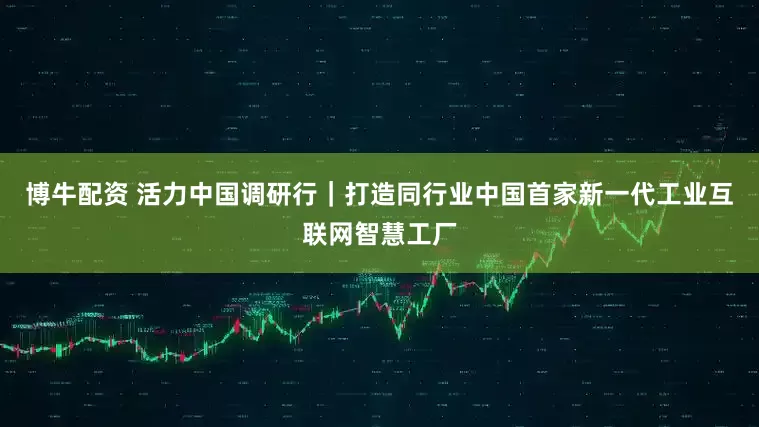 博牛配资 活力中国调研行｜打造同行业中国首家新一代工业互联网智慧工厂