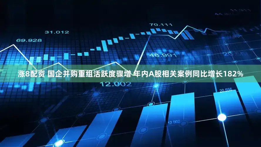 涨8配资 国企并购重组活跃度骤增 年内A股相关案例同比增长182%