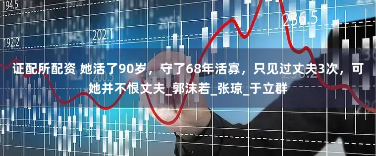 证配所配资 她活了90岁，守了68年活寡，只见过丈夫3次，可她并不恨丈夫_郭沫若_张琼_于立群