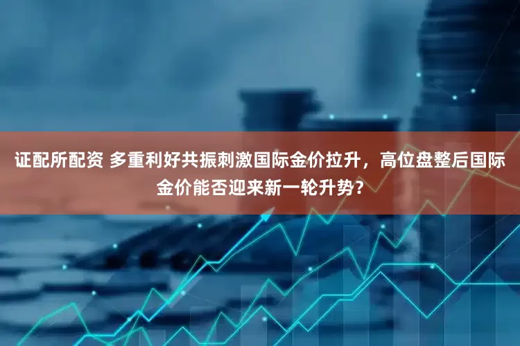 证配所配资 多重利好共振刺激国际金价拉升,高位盘整后国际金价能否迎来新一轮升势?