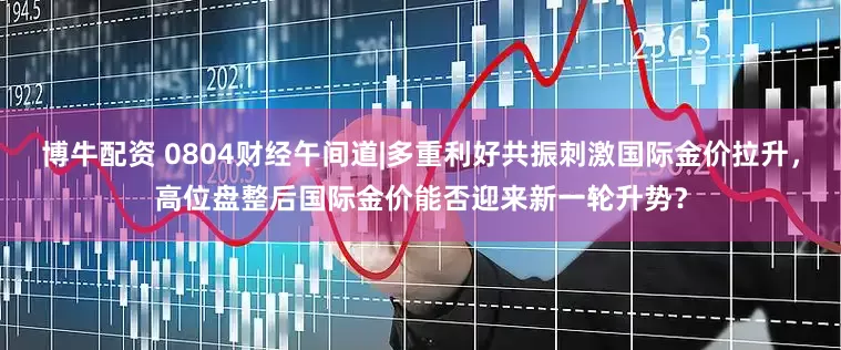 博牛配资 0804财经午间道|多重利好共振刺激国际金价拉升,高位盘整后国际金价能否迎来新一轮升势?