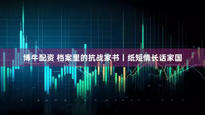 博牛配资 档案里的抗战家书丨纸短情长话家国