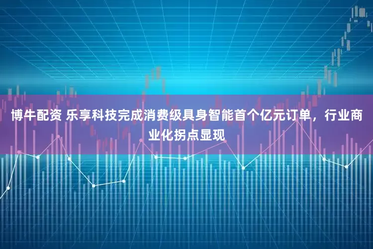 博牛配资 乐享科技完成消费级具身智能首个亿元订单,行业商业化拐点显现