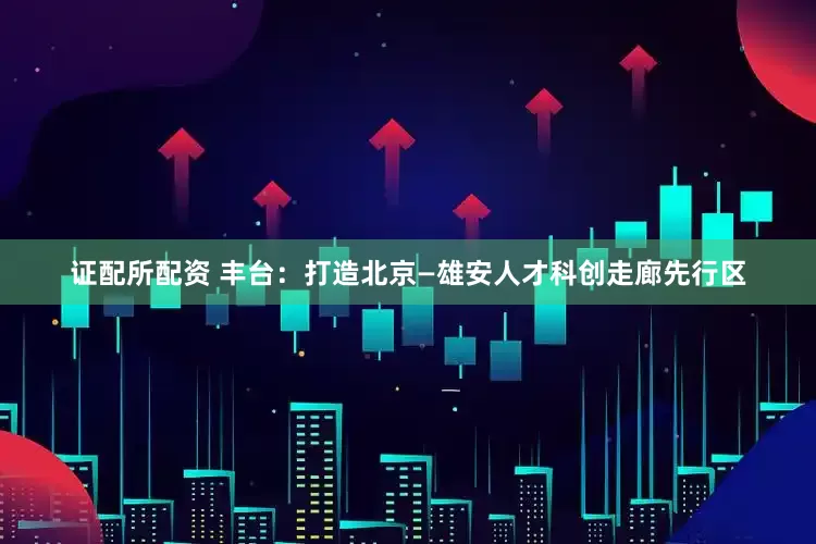 证配所配资 丰台：打造北京—雄安人才科创走廊先行区
