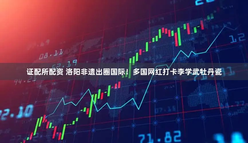 证配所配资 洛阳非遗出圈国际！多国网红打卡李学武牡丹瓷